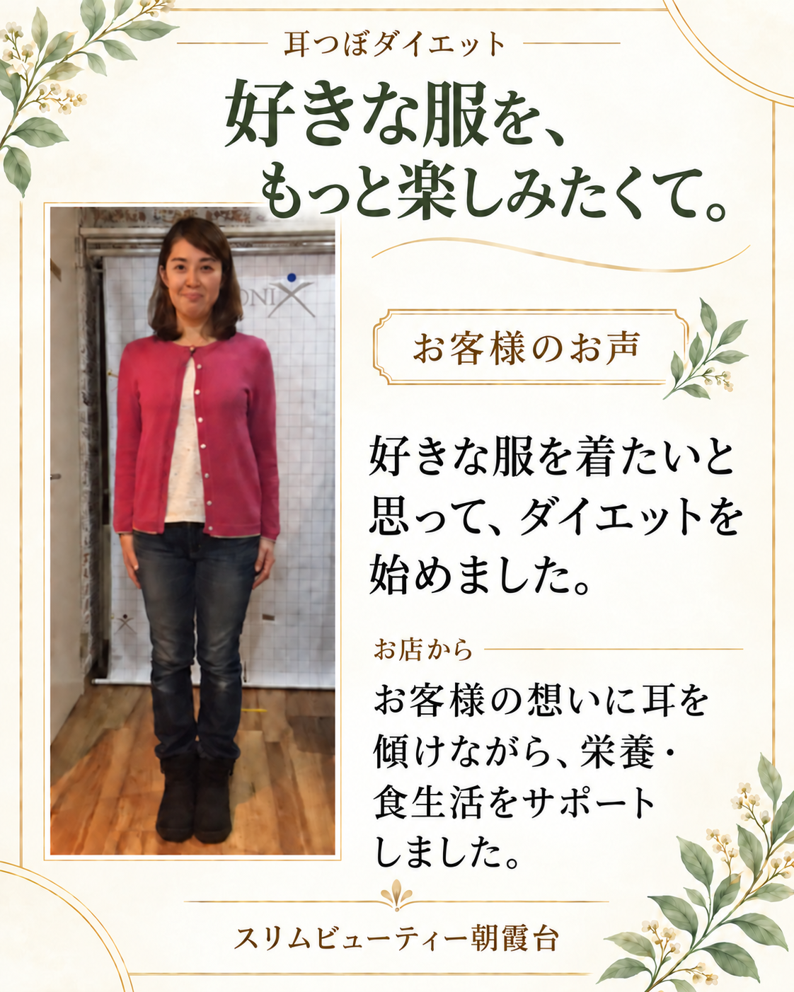 耳つぼダイエット。好きな服を、もっと楽しみたくて。お客様のお声：好きな服を着たいと思って、ダイエットを始めました。お店から：お客様の想いに耳を傾けながら、栄養・食生活をサポートしました。スリムビューティー朝霞台。